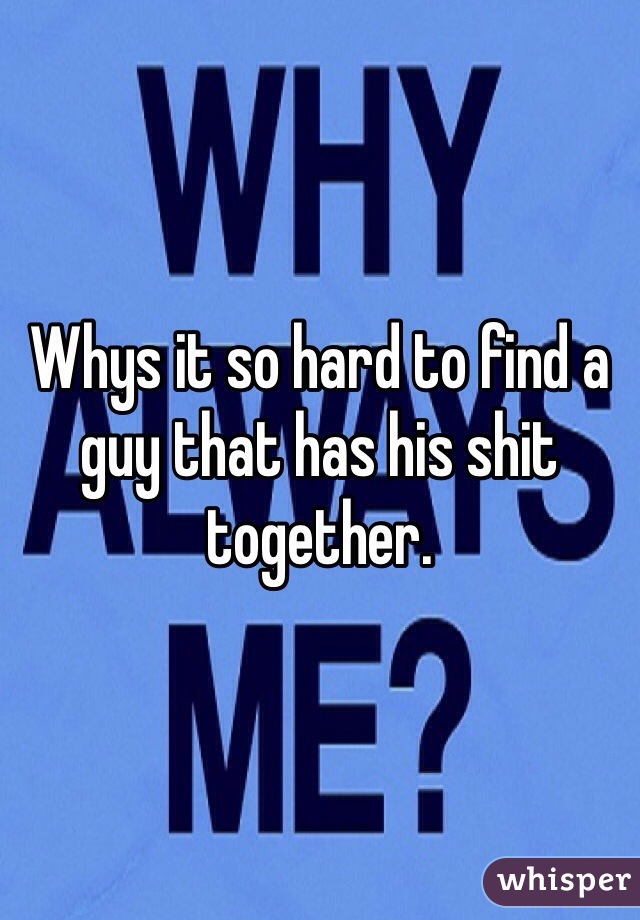 Whys it so hard to find a guy that has his shit together.