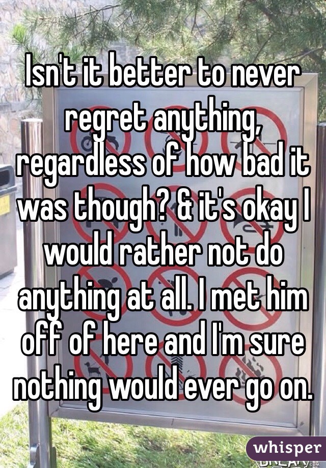 Isn't it better to never regret anything, regardless of how bad it was though? & it's okay I would rather not do anything at all. I met him off of here and I'm sure nothing would ever go on.