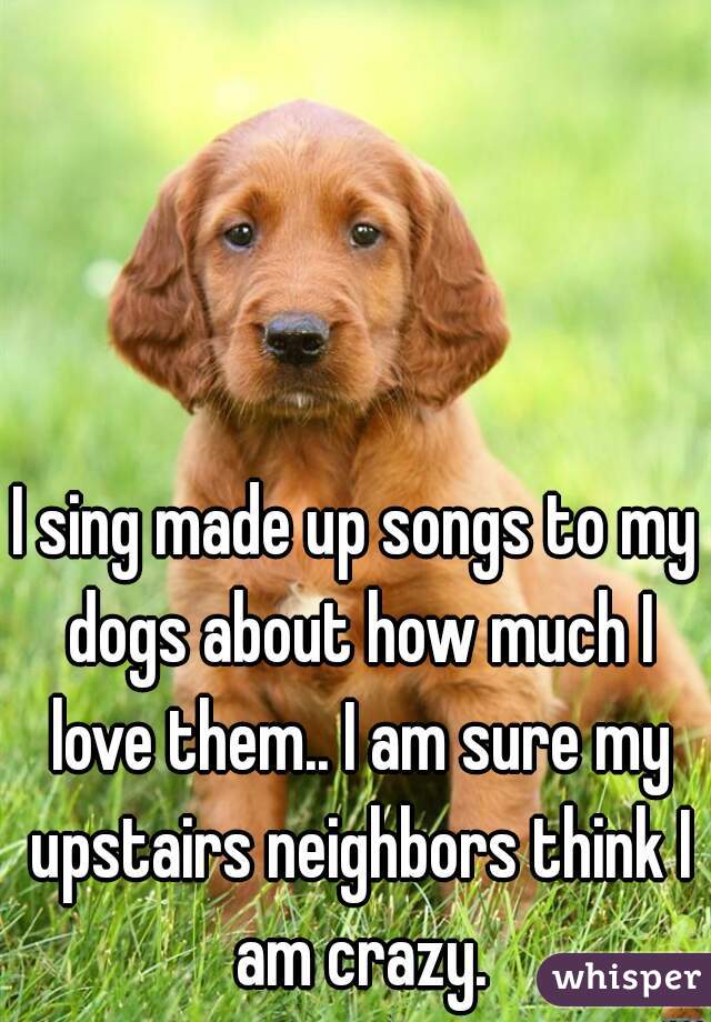 I sing made up songs to my dogs about how much I love them.. I am sure my upstairs neighbors think I am crazy.