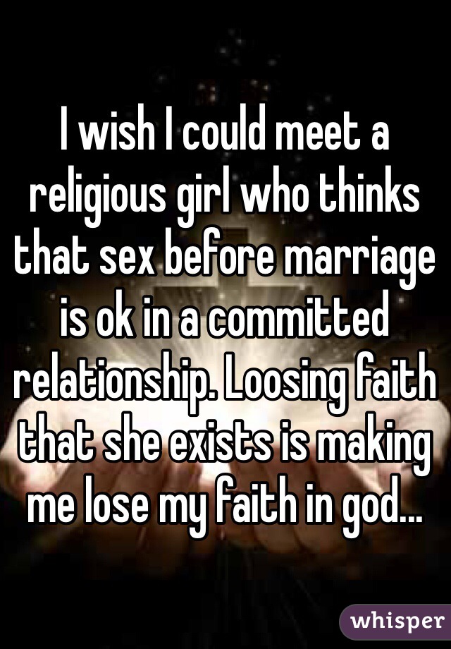 I wish I could meet a religious girl who thinks that sex before marriage is ok in a committed relationship. Loosing faith that she exists is making me lose my faith in god...