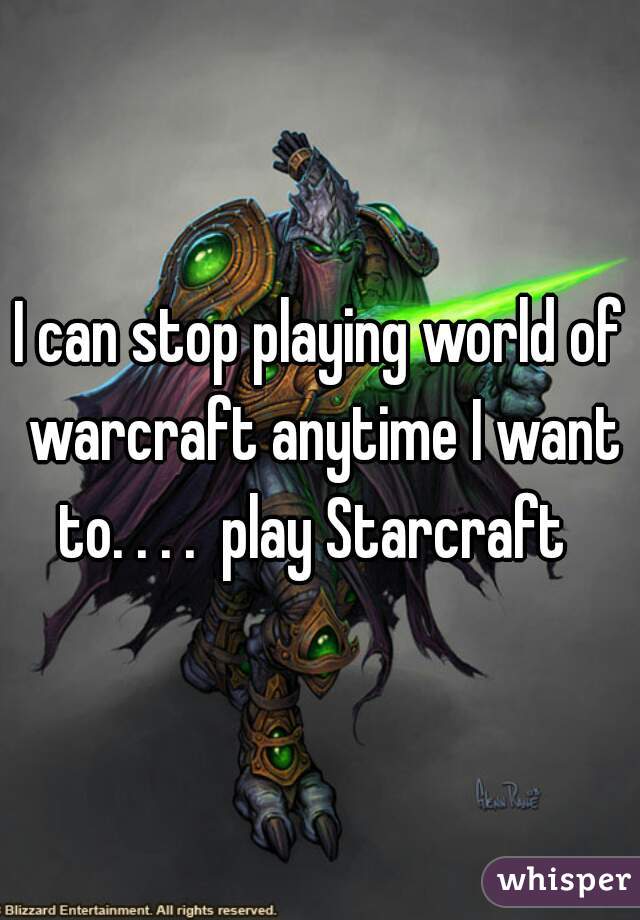 I can stop playing world of warcraft anytime I want to. . . .  play Starcraft  