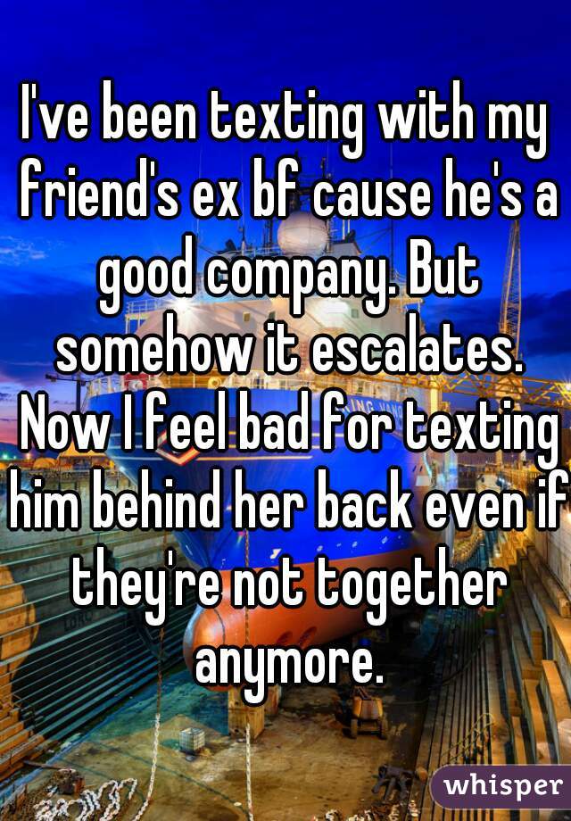 I've been texting with my friend's ex bf cause he's a good company. But somehow it escalates. Now I feel bad for texting him behind her back even if they're not together anymore.