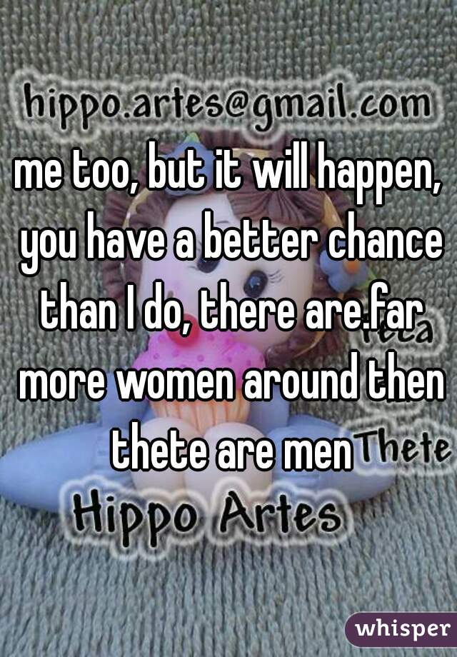 me too, but it will happen, you have a better chance than I do, there are.far more women around then thete are men