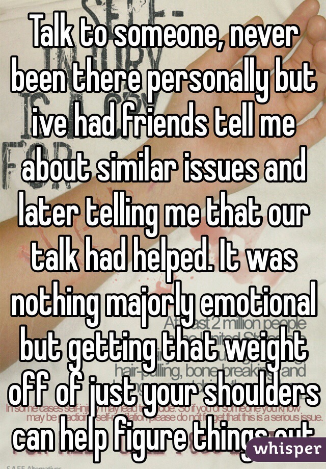 Talk to someone, never been there personally but ive had friends tell me about similar issues and later telling me that our talk had helped. It was nothing majorly emotional but getting that weight off of just your shoulders can help figure things out