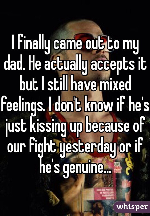 I finally came out to my dad. He actually accepts it but I still have mixed feelings. I don't know if he's just kissing up because of our fight yesterday or if he's genuine...