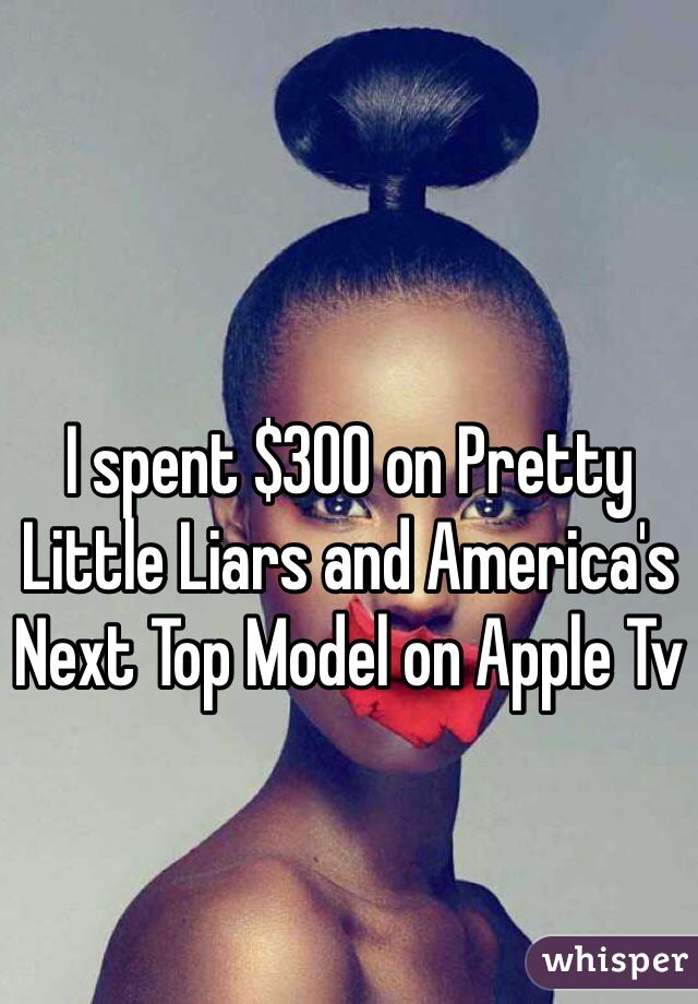 I spent $300 on Pretty Little Liars and America's Next Top Model on Apple Tv