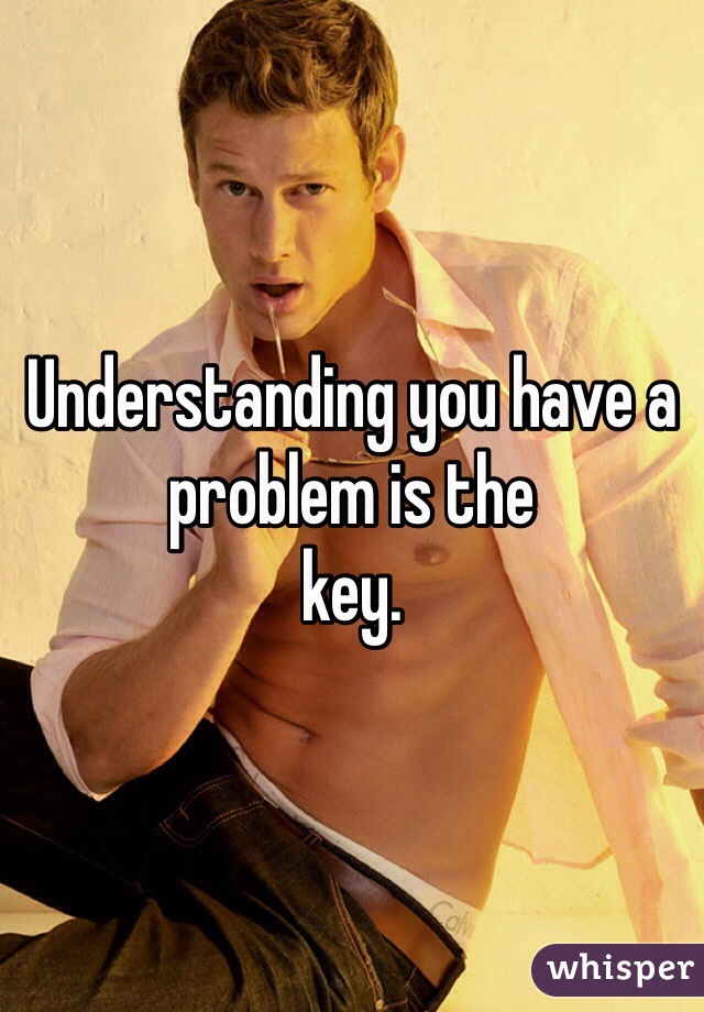 Understanding you have a problem is the 
key. 