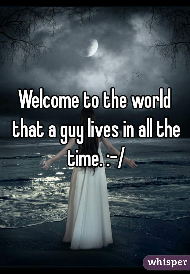 Welcome to the world that a guy lives in all the time. :-/