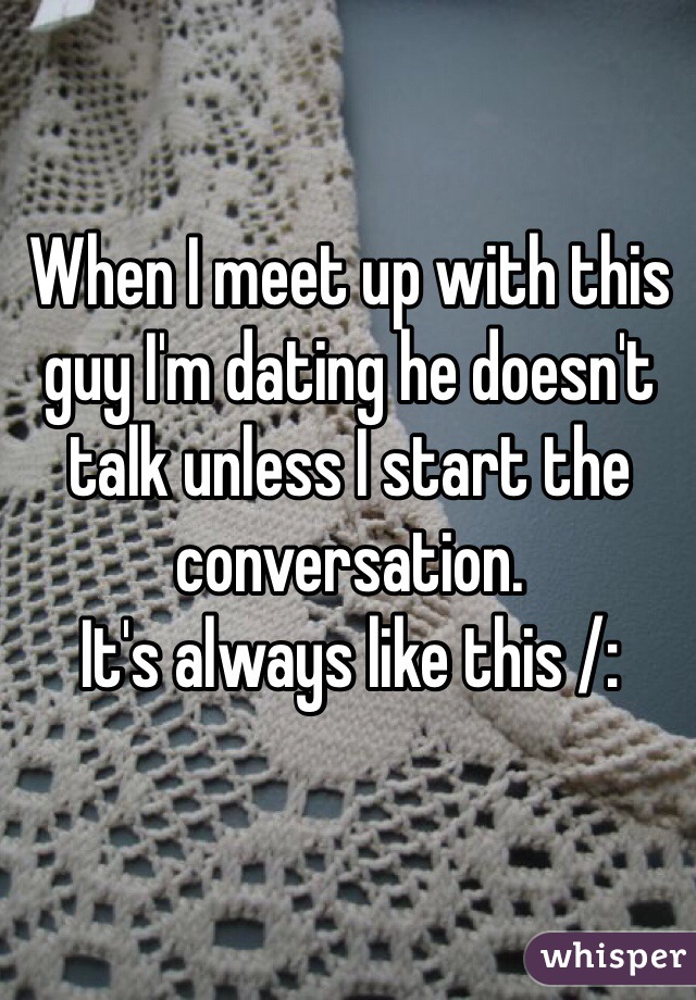 When I meet up with this guy I'm dating he doesn't talk unless I start the conversation. 
It's always like this /: 