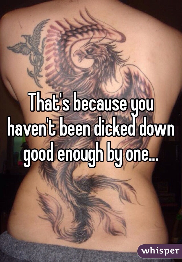 That's because you haven't been dicked down good enough by one...