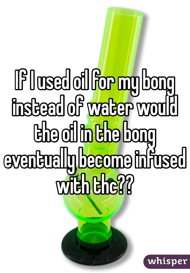 If I used oil for my bong instead of water would the oil in the bong eventually become infused with thc??