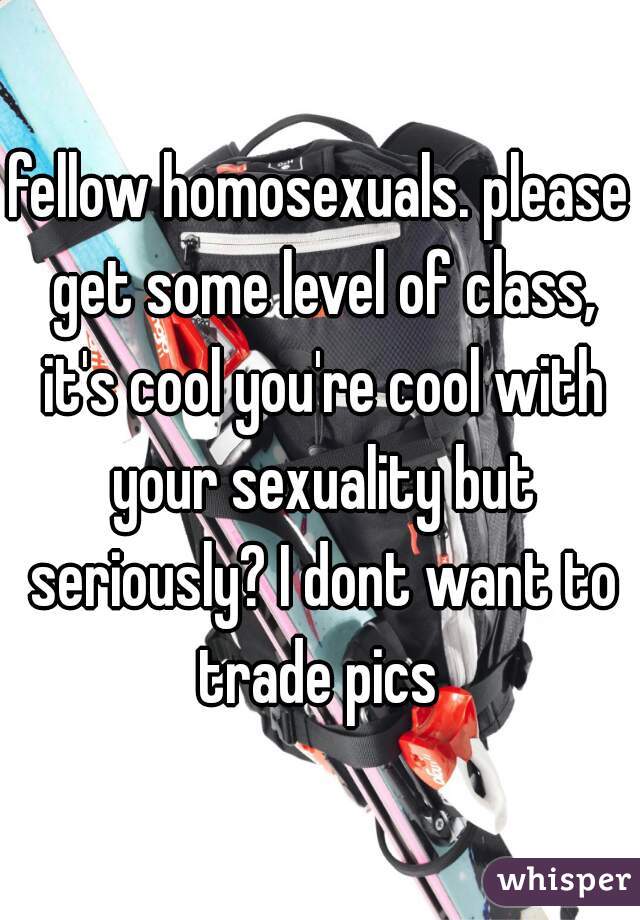 fellow homosexuals. please get some level of class, it's cool you're cool with your sexuality but seriously? I dont want to trade pics 