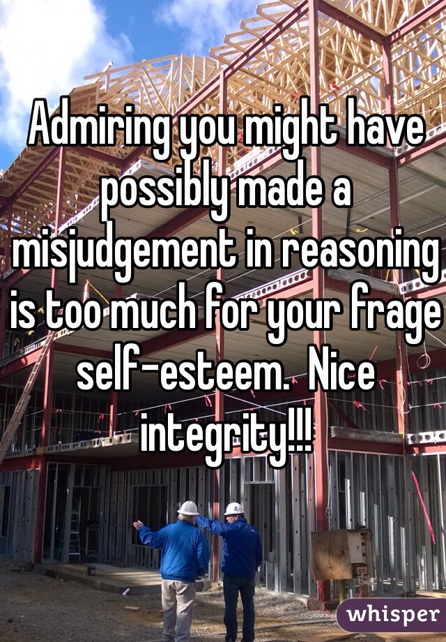 Admiring you might have possibly made a misjudgement in reasoning is too much for your frage self-esteem.  Nice integrity!!!