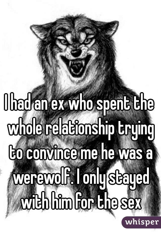 I had an ex who spent the whole relationship trying to convince me he was a werewolf. I only stayed with him for the sex
