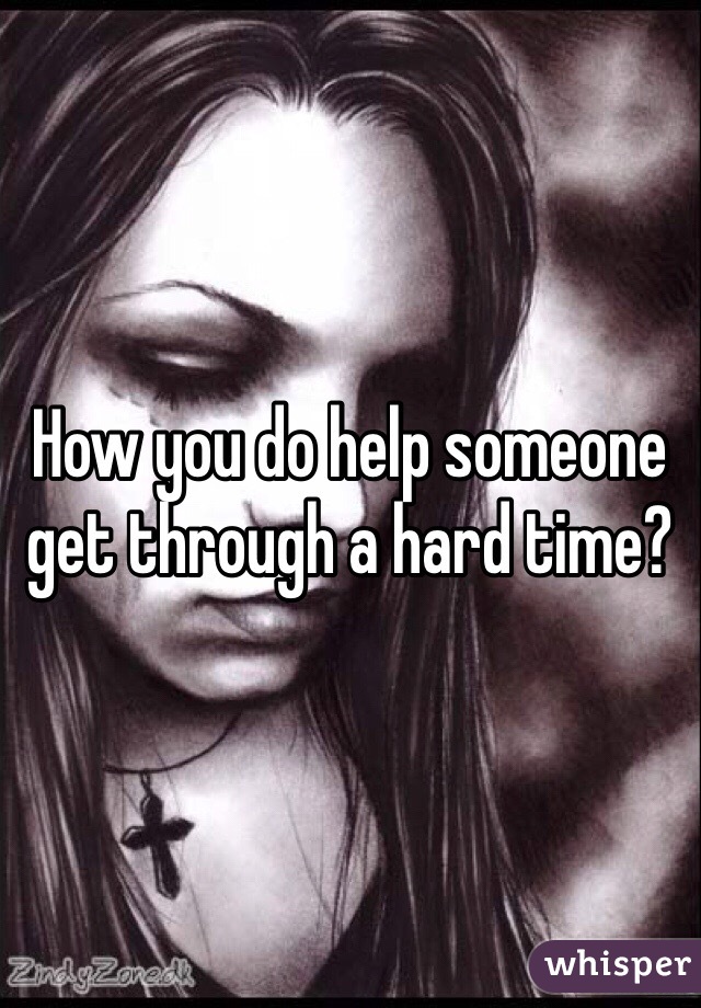 How you do help someone get through a hard time? 