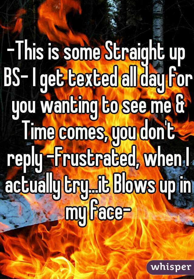 -This is some Straight up BS- I get texted all day for you wanting to see me & Time comes, you don't reply -Frustrated, when I actually try...it Blows up in my face-