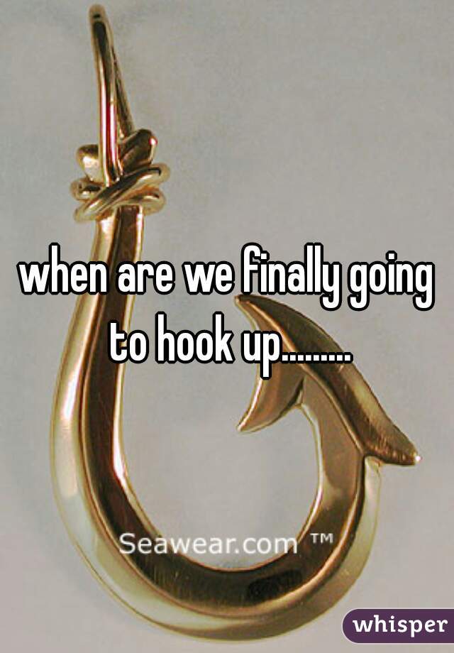 when are we finally going to hook up.........