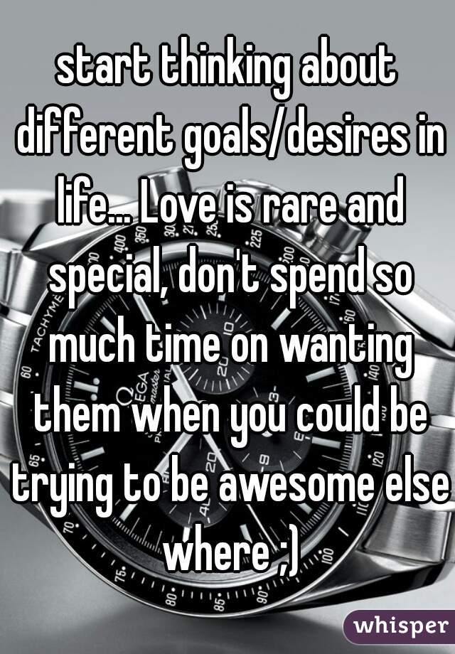 start thinking about different goals/desires in life... Love is rare and special, don't spend so much time on wanting them when you could be trying to be awesome else where ;)