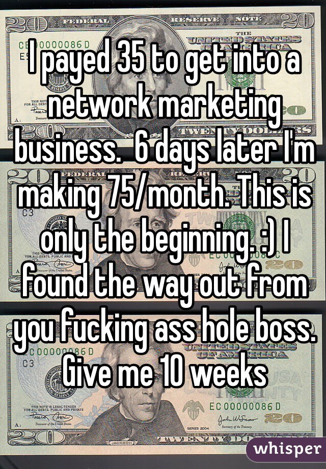 I payed 35 to get into a network marketing business.  6 days later I'm making 75/month. This is only the beginning. :) I found the way out from you fucking ass hole boss.  Give me 10 weeks 