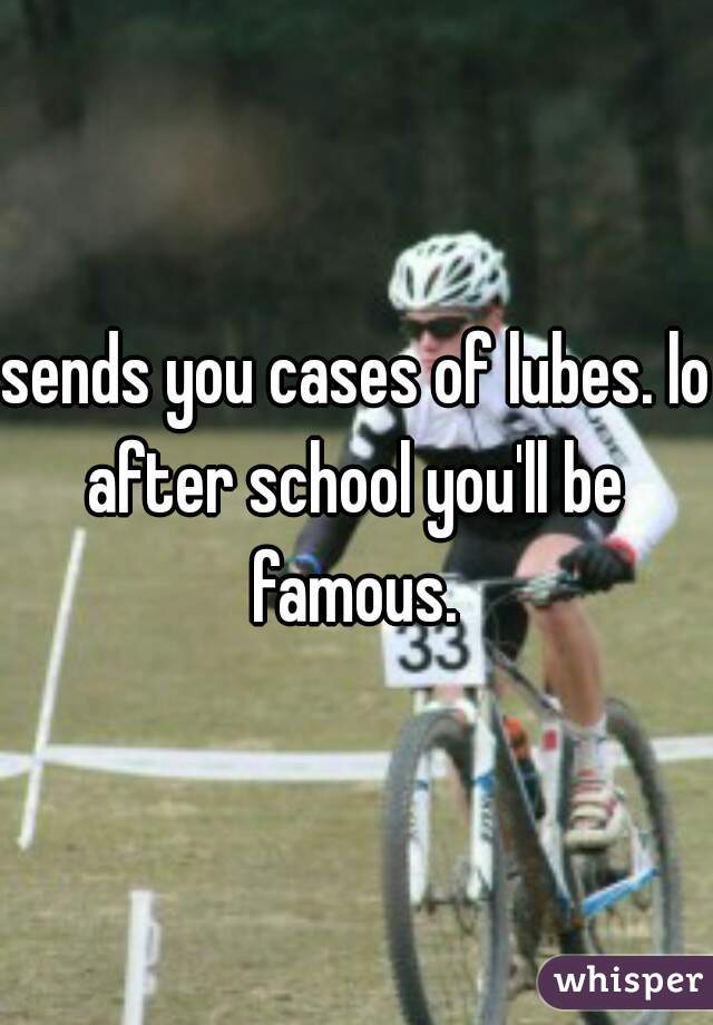 sends you cases of lubes. lol
after school you'll be famous. 