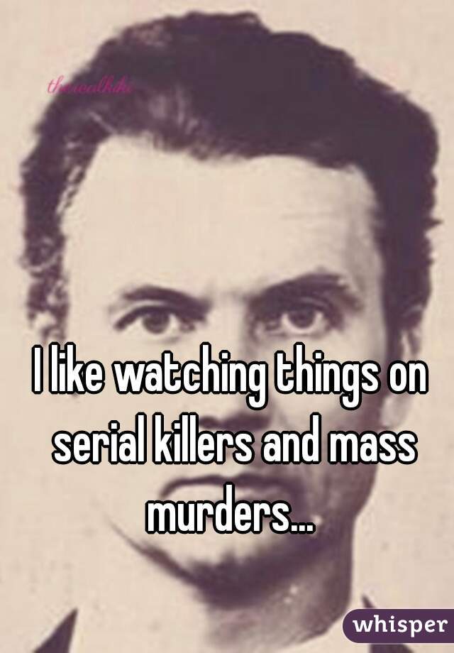 I like watching things on serial killers and mass murders... 