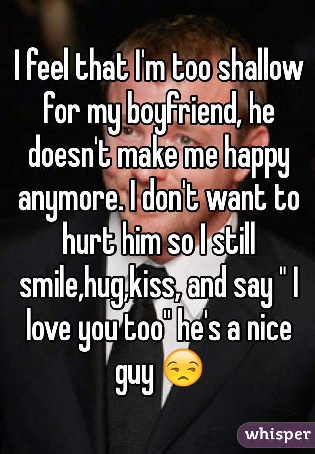 I feel that I'm too shallow for my boyfriend, he doesn't make me happy anymore. I don't want to hurt him so I still smile,hug,kiss, and say " I love you too" he's a nice guy 😒