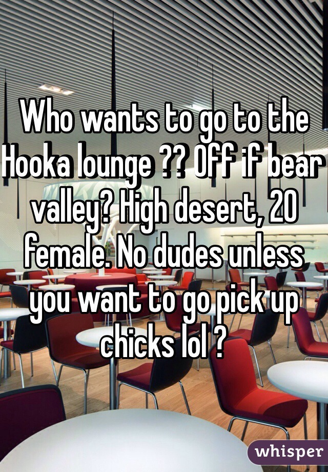 Who wants to go to the Hooka lounge ?? Off if bear valley? High desert, 20 female. No dudes unless you want to go pick up chicks lol ?