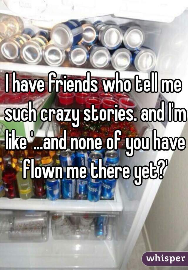 I have friends who tell me such crazy stories. and I'm like '...and none of you have flown me there yet?'