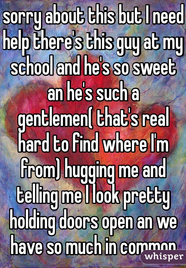 sorry about this but I need help there's this guy at my school and he's so sweet an he's such a gentlemen( that's real hard to find where I'm from) hugging me and telling me I look pretty holding doors open an we have so much in common