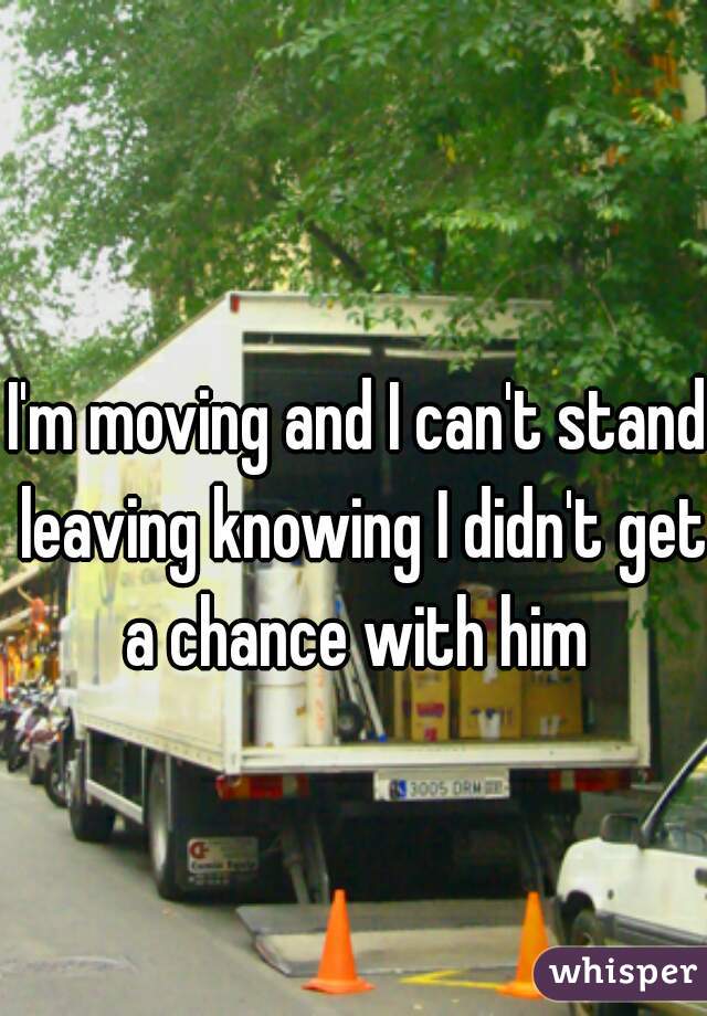 I'm moving and I can't stand leaving knowing I didn't get a chance with him 