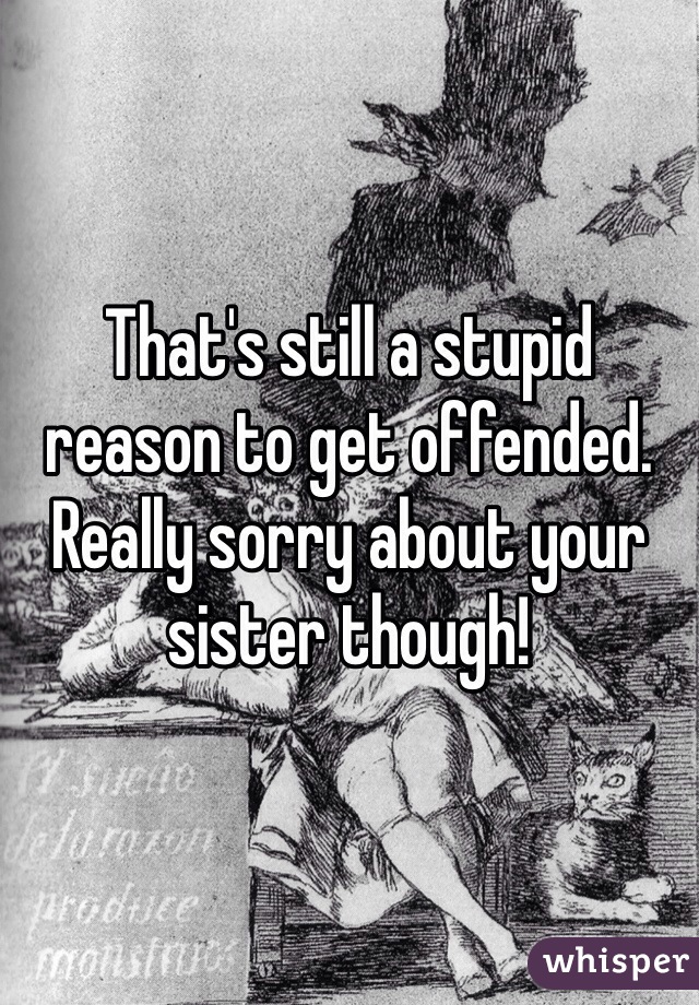 That's still a stupid reason to get offended. Really sorry about your sister though!