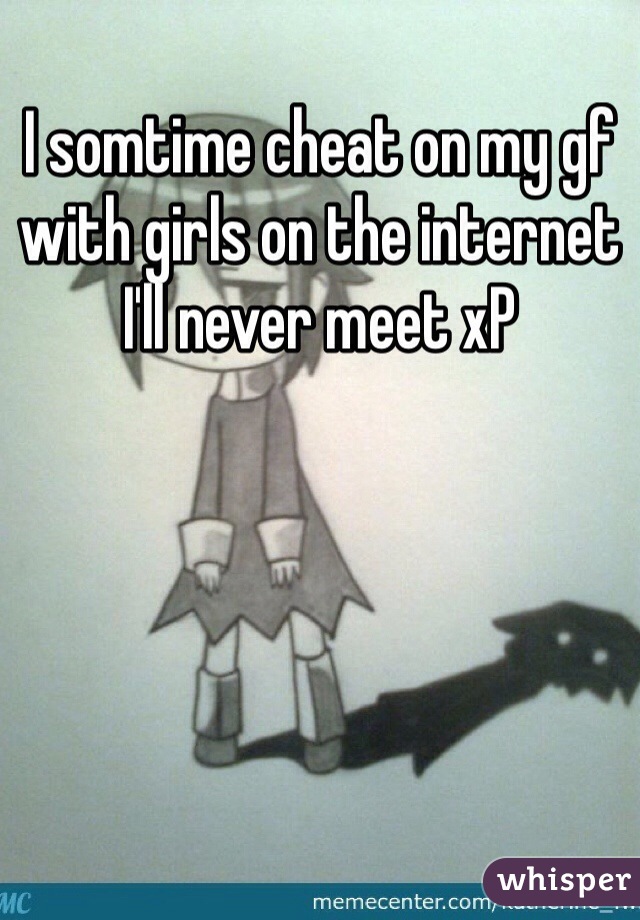 I somtime cheat on my gf with girls on the internet I'll never meet xP 