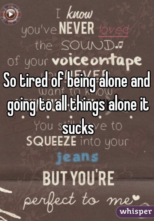 So tired of being alone and going to all things alone it sucks