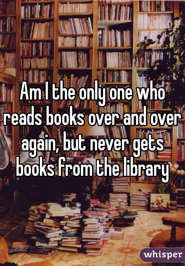 Am I the only one who reads books over and over again, but never gets books from the library