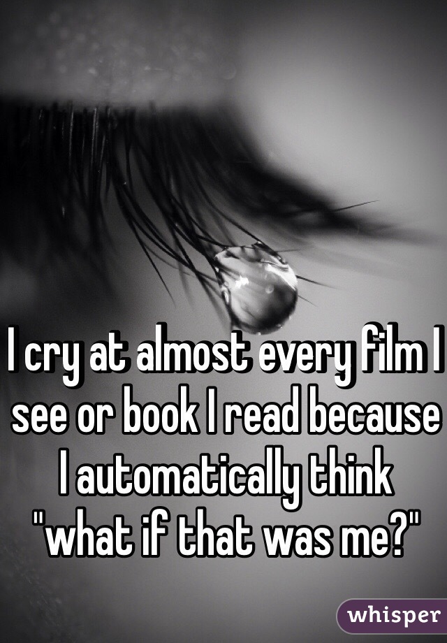 I cry at almost every film I see or book I read because I automatically think "what if that was me?"