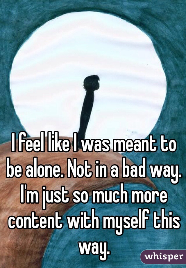 I feel like I was meant to be alone. Not in a bad way. I'm just so much more content with myself this way. 