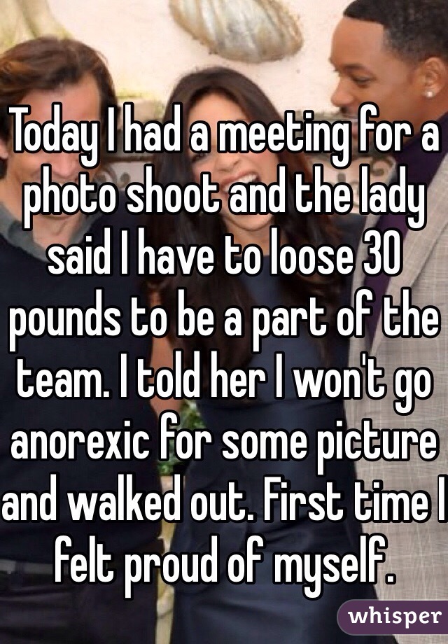 Today I had a meeting for a photo shoot and the lady said I have to loose 30 pounds to be a part of the team. I told her I won't go anorexic for some picture and walked out. First time I felt proud of myself. 