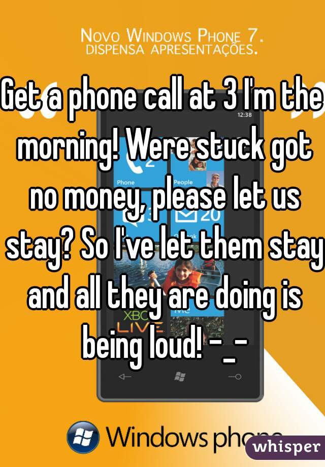 Get a phone call at 3 I'm the morning! Were stuck got no money, please let us stay? So I've let them stay and all they are doing is being loud! -_-