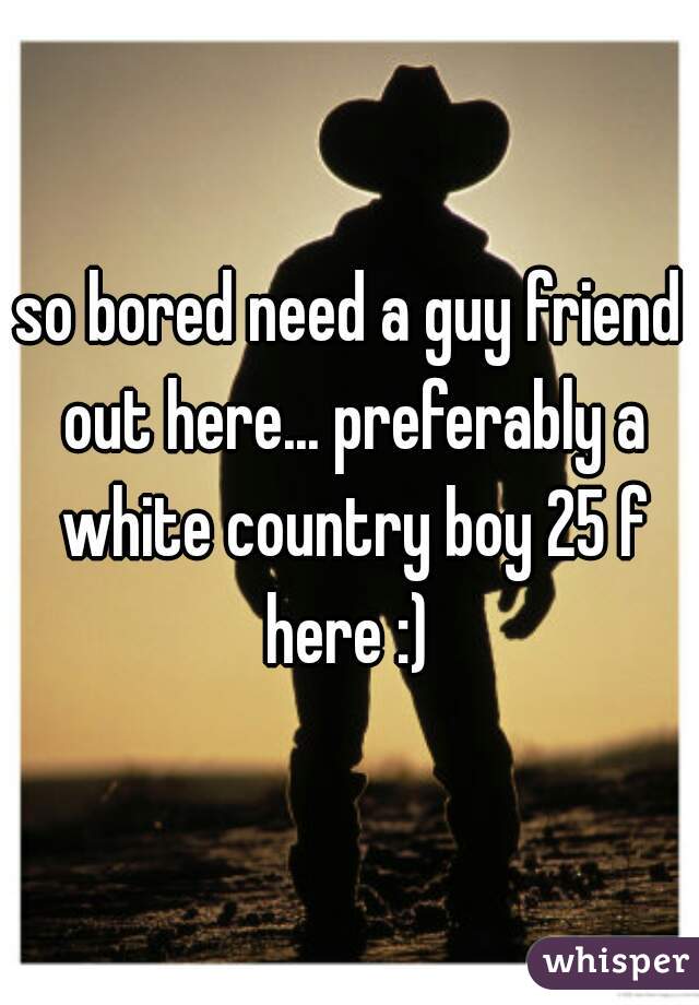 so bored need a guy friend out here... preferably a white country boy 25 f here :) 