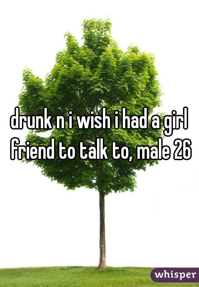 drunk n i wish i had a girl friend to talk to, male 26