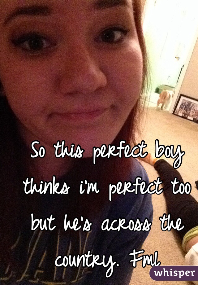 So this perfect boy thinks i'm perfect too but he's across the country. Fml