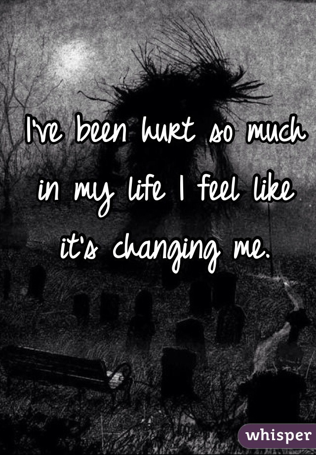 I've been hurt so much in my life I feel like it's changing me. 