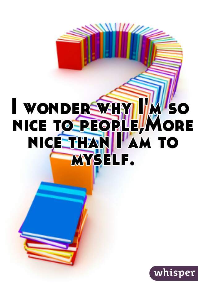 I wonder why I'm so nice to people,More nice than I am to myself.