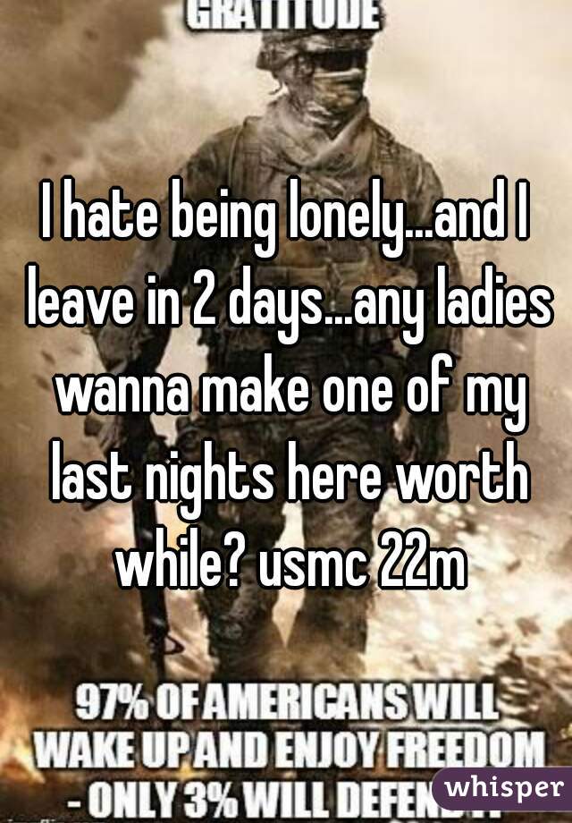 I hate being lonely...and I leave in 2 days...any ladies wanna make one of my last nights here worth while? usmc 22m