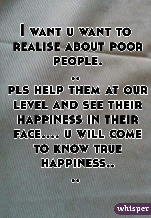 I want u want to realise about poor people...
 pls help them at our level and see their happiness in their face.... u will come to know true happiness....