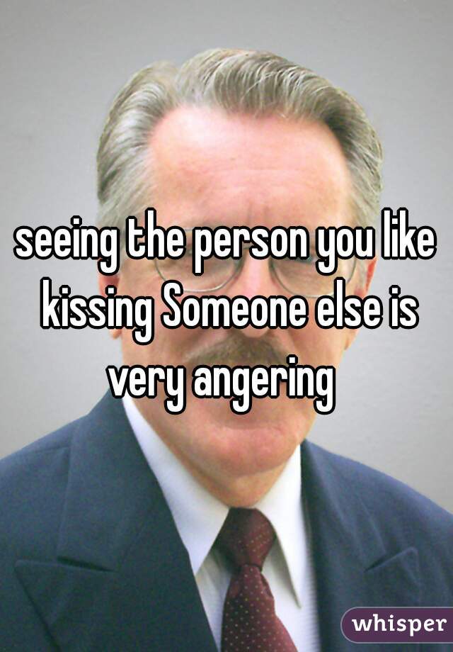 seeing the person you like kissing Someone else is very angering  