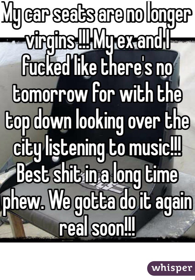 My car seats are no longer virgins !!! My ex and I fucked like there's no tomorrow for with the top down looking over the city listening to music!!! Best shit in a long time phew. We gotta do it again real soon!!!