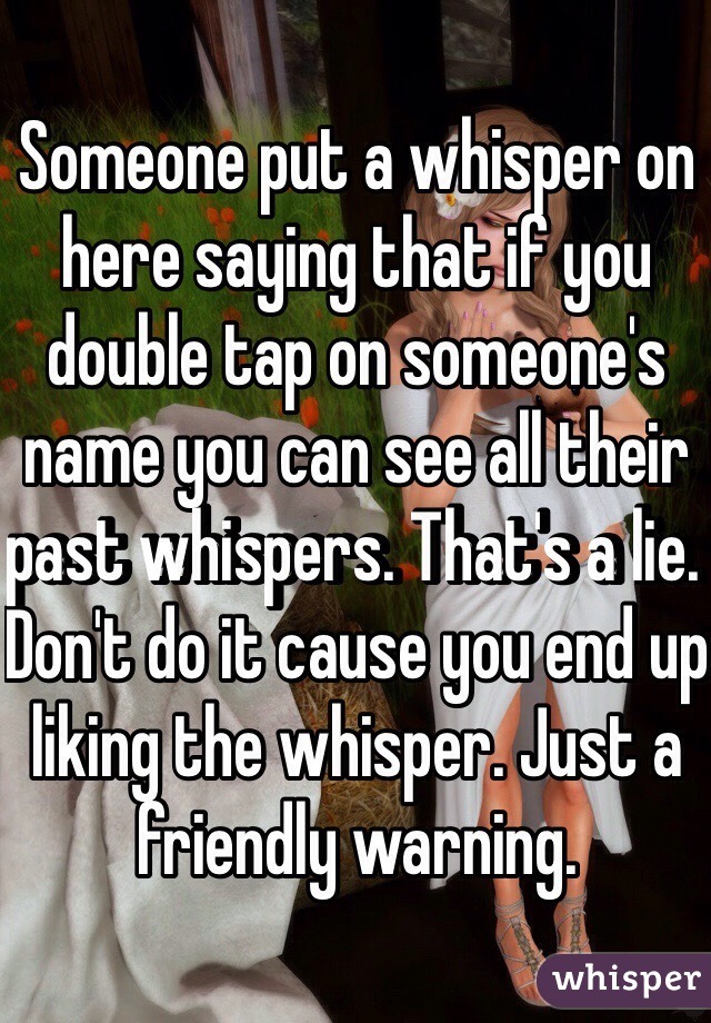 Someone put a whisper on here saying that if you double tap on someone's name you can see all their past whispers. That's a lie. Don't do it cause you end up liking the whisper. Just a friendly warning. 