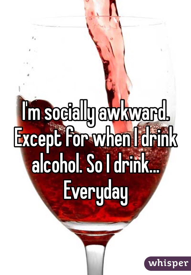 I'm socially awkward. Except for when I drink alcohol. So I drink... Everyday