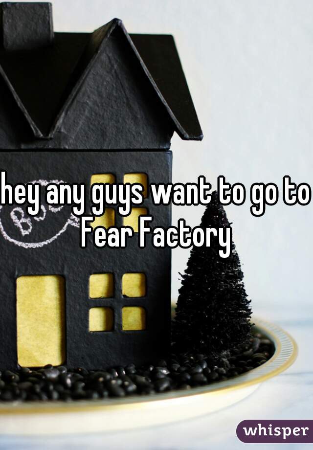 hey any guys want to go to Fear Factory 